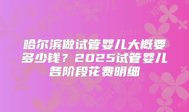 哈尔滨做试管婴儿大概要多少钱？2025试管婴儿各阶段花费明细