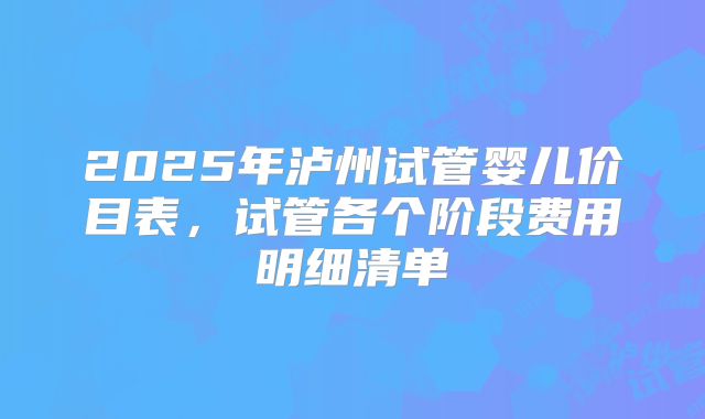 2025年泸州试管婴儿价目表,试管各个阶段费用明细清单