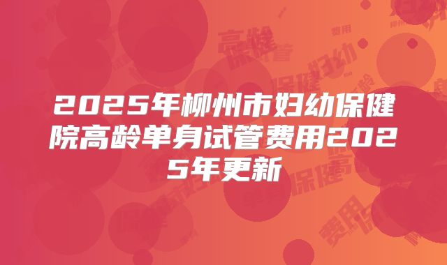 2025年柳州市妇幼保健院高龄单身试管费用2025年更新