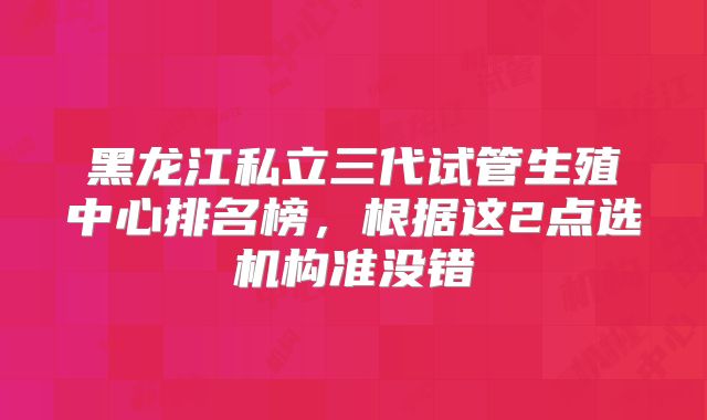 黑龙江私立三代试管生殖中心排名榜，根据这2点选机构准没错
