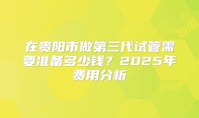 在贵阳市做第三代试管需要准备多少钱？2025年费用分析