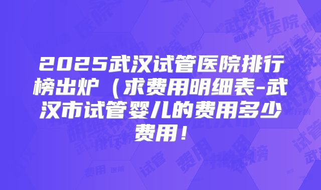2025武汉试管医院排行榜出炉（求费用明细表-武汉市试管婴儿的费用多少费用！