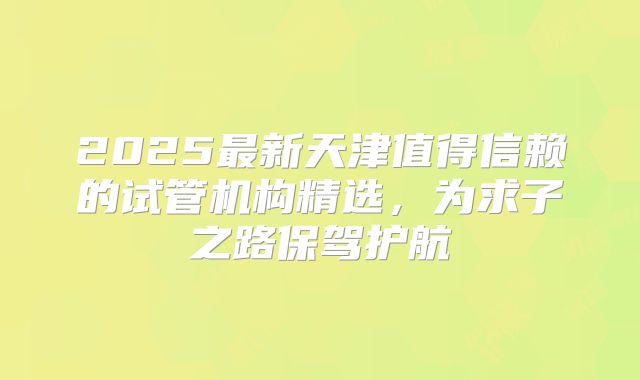 2025最新天津值得信赖的试管机构精选，为求子之路保驾护航