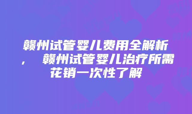 赣州试管婴儿费用全解析， 赣州试管婴儿治疗所需花销一次性了解