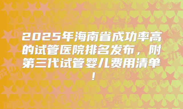 2025年海南省成功率高的试管医院排名发布，附第三代试管婴儿费用清单！