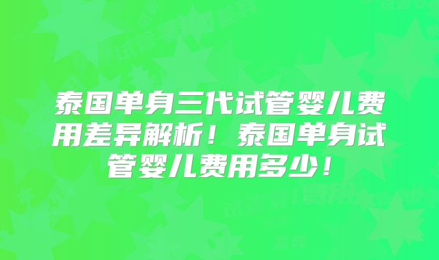 泰国单身三代试管婴儿费用差异解析！泰国单身试管婴儿费用多少！