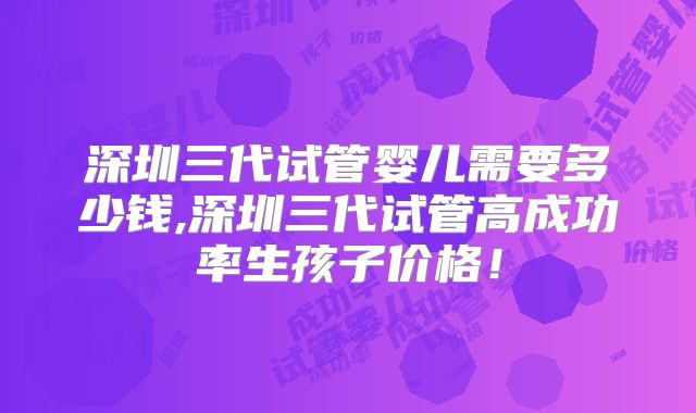 深圳三代试管婴儿需要多少钱,深圳三代试管高成功率生孩子价格！