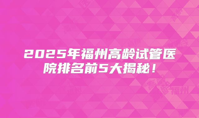 2025年福州高龄试管医院排名前5大揭秘!