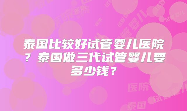 泰国比较好试管婴儿医院？泰国做三代试管婴儿要多少钱？