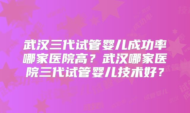 武汉三代试管婴儿成功率哪家医院高？武汉哪家医院三代试管婴儿技术好？