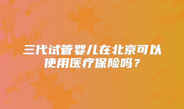 三代试管婴儿在北京可以使用医疗保险吗？