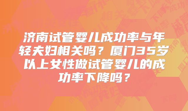 济南试管婴儿成功率与年轻夫妇相关吗？厦门35岁以上女性做试管婴儿的成功率下降吗？
