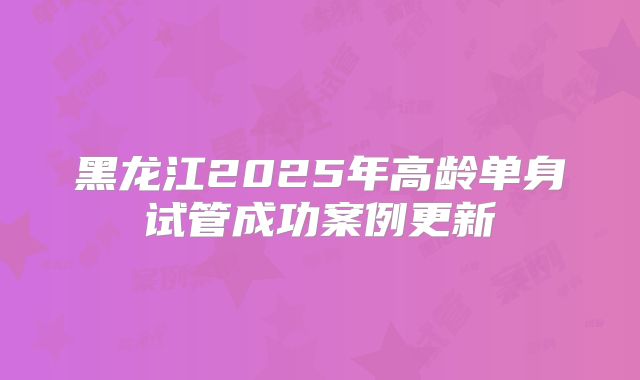 黑龙江2025年高龄单身试管成功案例更新