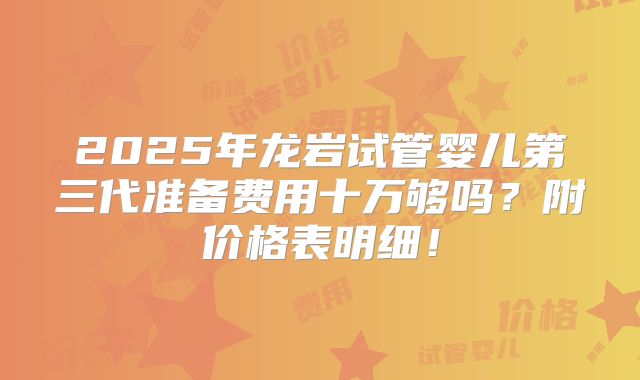 2025年龙岩试管婴儿第三代准备费用十万够吗？附价格表明细！