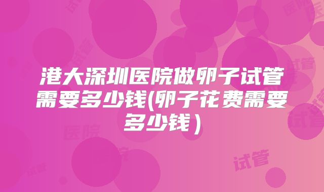 港大深圳医院做卵子试管需要多少钱(卵子花费需要多少钱）