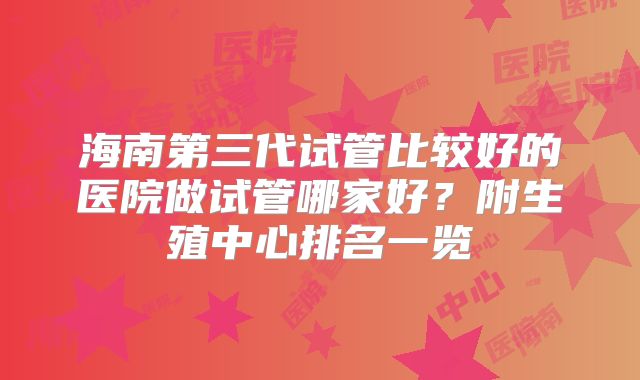 海南第三代试管比较好的医院做试管哪家好？附生殖中心排名一览