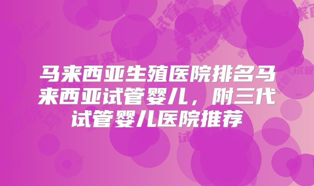 马来西亚生殖医院排名马来西亚试管婴儿，附三代试管婴儿医院推荐