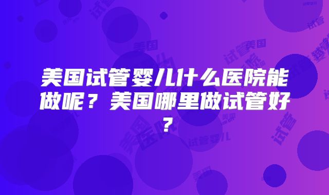 美国试管婴儿什么医院能做呢？美国哪里做试管好？