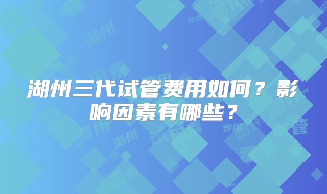 湖州三代试管费用如何？影响因素有哪些？