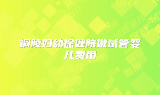 铜陵妇幼保健院做试管婴儿费用
