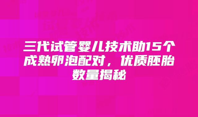 三代试管婴儿技术助15个成熟卵泡配对，优质胚胎数量揭秘
