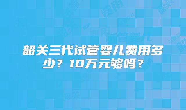 韶关三代试管婴儿费用多少？10万元够吗？