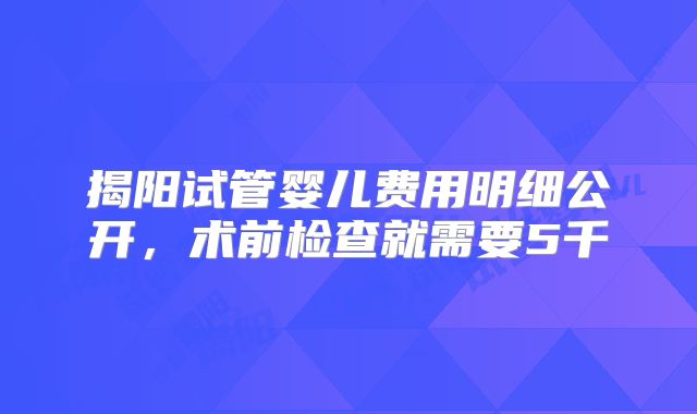 揭阳试管婴儿费用明细公开，术前检查就需要5千