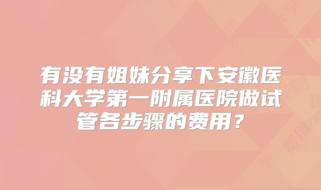 有没有姐妹分享下安徽医科大学第一附属医院做试管各步骤的费用？