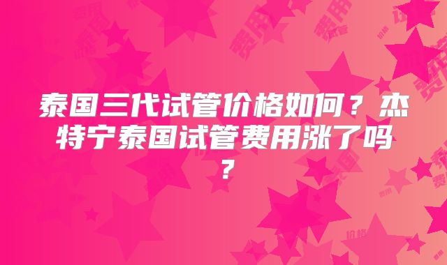 泰国三代试管价格如何?杰特宁泰国试管费用涨了吗?