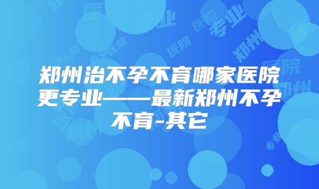 郑州治不孕不育哪家医院更专业——最新郑州不孕不育-其它