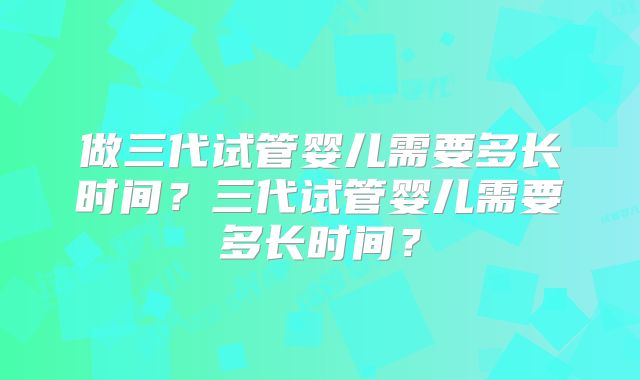 做三代试管婴儿需要多长时间？三代试管婴儿需要多长时间？