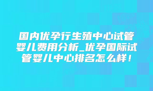 国内优孕行生殖中心试管婴儿费用分析_优孕国际试管婴儿中心排名怎么样！