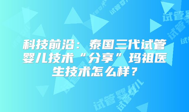 科技前沿:泰国三代试管婴儿技术“分享”玛祖医生技术怎么样?