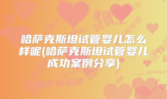 哈萨克斯坦试管婴儿怎么样呢(哈萨克斯坦试管婴儿成功案例分享)