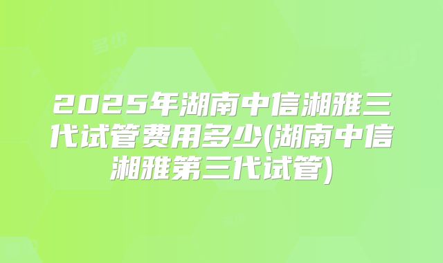 2025年湖南中信湘雅三代试管费用多少(湖南中信湘雅第三代试管)