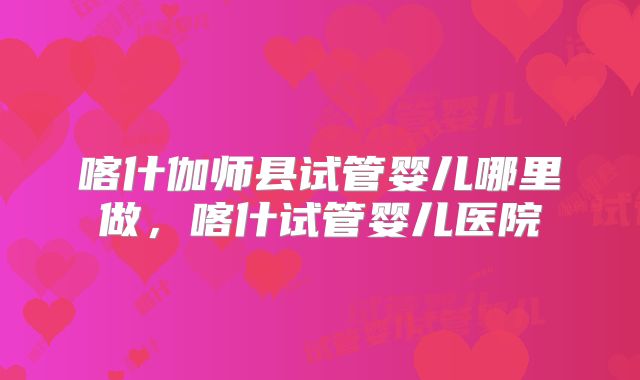 喀什伽师县试管婴儿哪里做，喀什试管婴儿医院