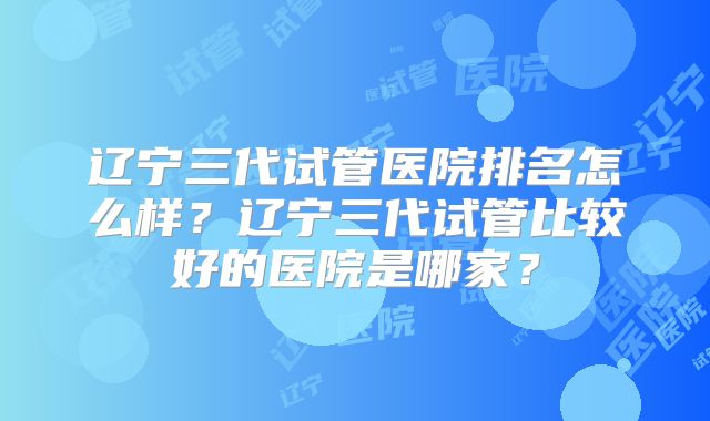 辽宁三代试管医院排名怎么样？辽宁三代试管比较好的医院是哪家？