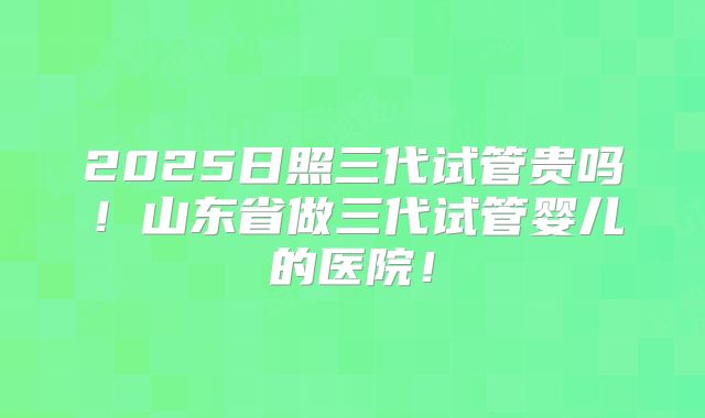 2025日照三代试管贵吗！山东省做三代试管婴儿的医院！