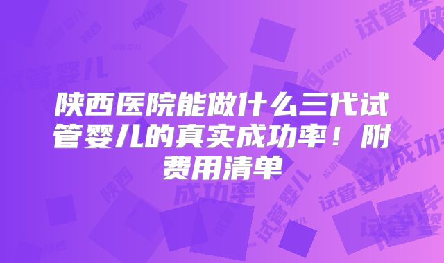 陕西医院能做什么三代试管婴儿的真实成功率！附费用清单
