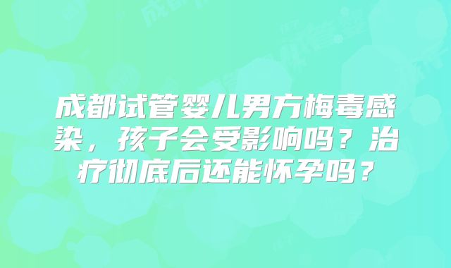 成都试管婴儿男方梅毒感染，孩子会受影响吗？治疗彻底后还能怀孕吗？