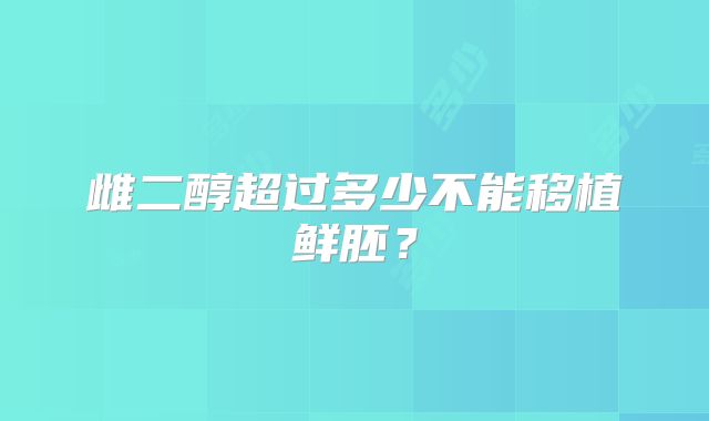 雌二醇超过多少不能移植鲜胚？