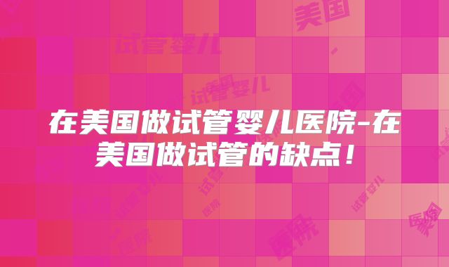 在美国做试管婴儿医院-在美国做试管的缺点!