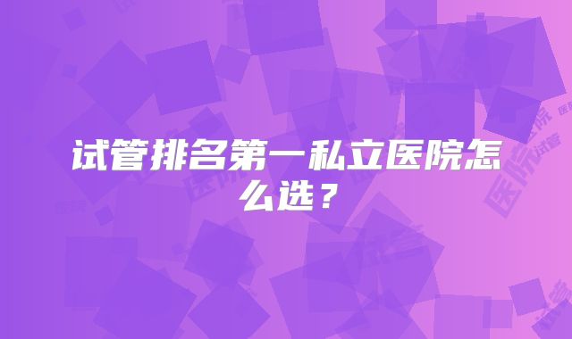 试管排名第一私立医院怎么选？