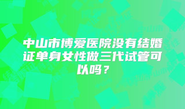 中山市博爱医院没有结婚证单身女性做三代试管可以吗?