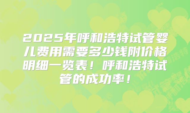 2025年呼和浩特试管婴儿费用需要多少钱附价格明细一览表！呼和浩特试管的成功率！