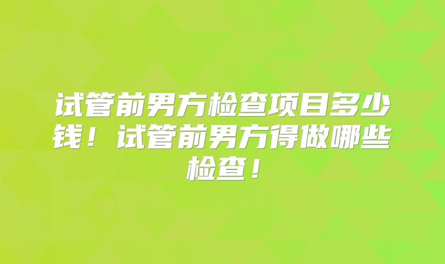 试管前男方检查项目多少钱！试管前男方得做哪些检查！