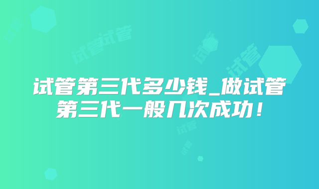 试管第三代多少钱_做试管第三代一般几次成功！