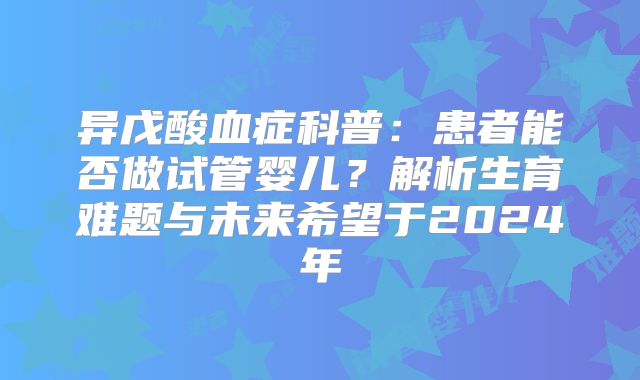 异戊酸血症科普：患者能否做试管婴儿？解析生育难题与未来希望于2024年