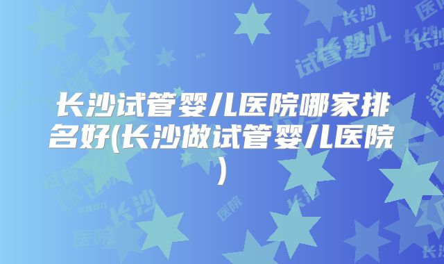 长沙试管婴儿医院哪家排名好(长沙做试管婴儿医院)