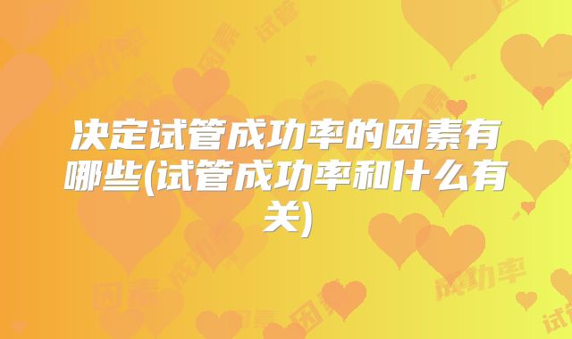 决定试管成功率的因素有哪些(试管成功率和什么有关)